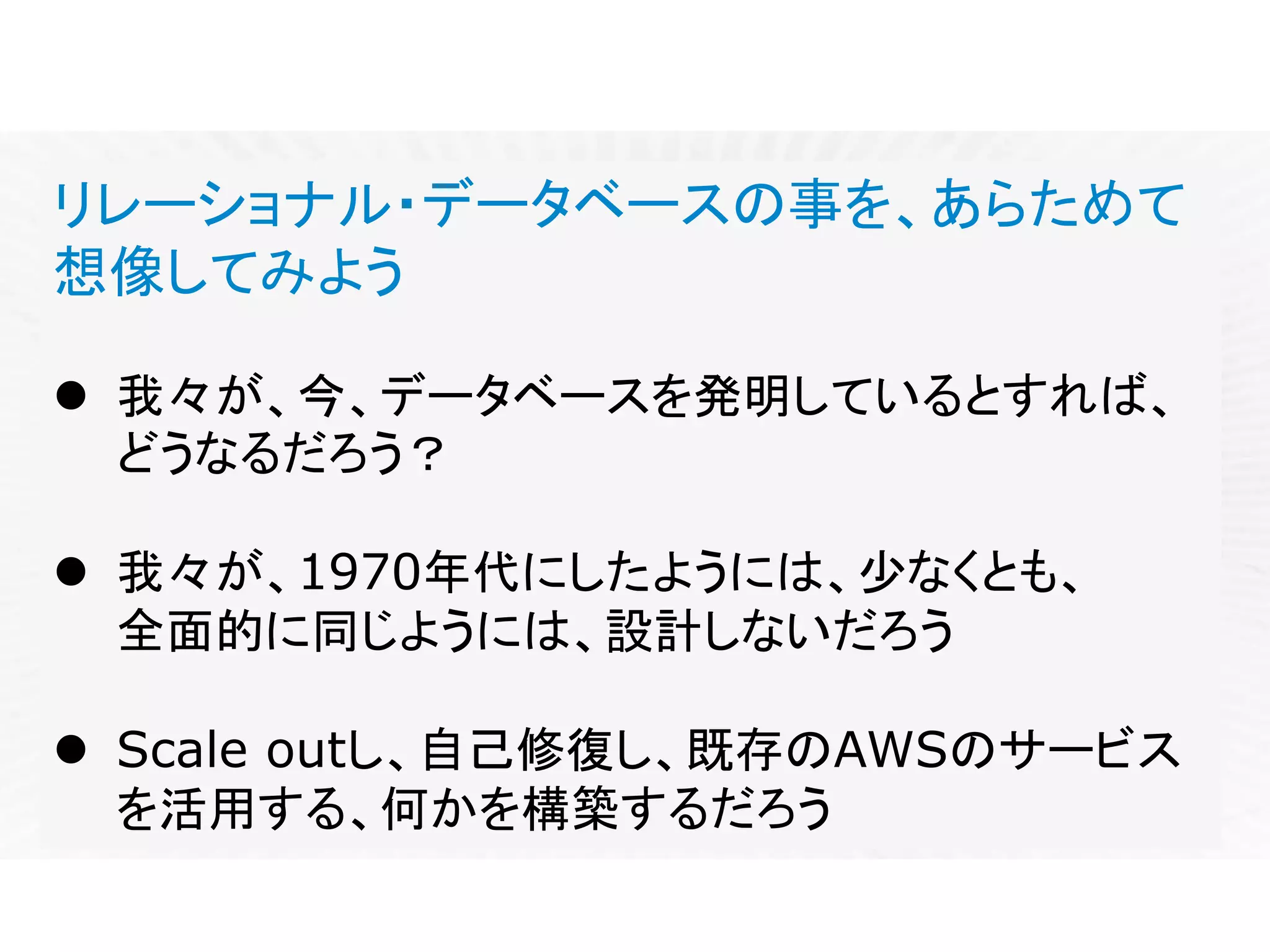 リレーショナル・データベースの事を、あらためて
想像してみよう
l 我々が、今、データベースを発明しているとすれば、
どうなるだろう？
l 我々が、1970年代にしたようには、少なくとも、
全面的に同じようには、設計しないだろう
l Scale outし、自己修復し、既存のAWSのサービス
を活用する、何かを構築するだろう
 