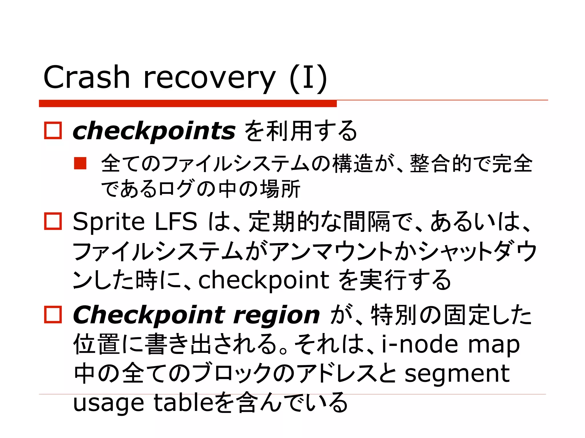 Crash recovery (I)
o checkpoints を利用する
n 全てのファイルシステムの構造が、整合的で完全
であるログの中の場所
o Sprite LFS は、定期的な間隔で、あるいは、
ファイルシステムがアンマウントかシャットダウ
ンした時に、checkpoint を実行する
o Checkpoint region が、特別の固定した
位置に書き出される。それは、i-node map
中の全てのブロックのアドレスと segment
usage tableを含んでいる
 