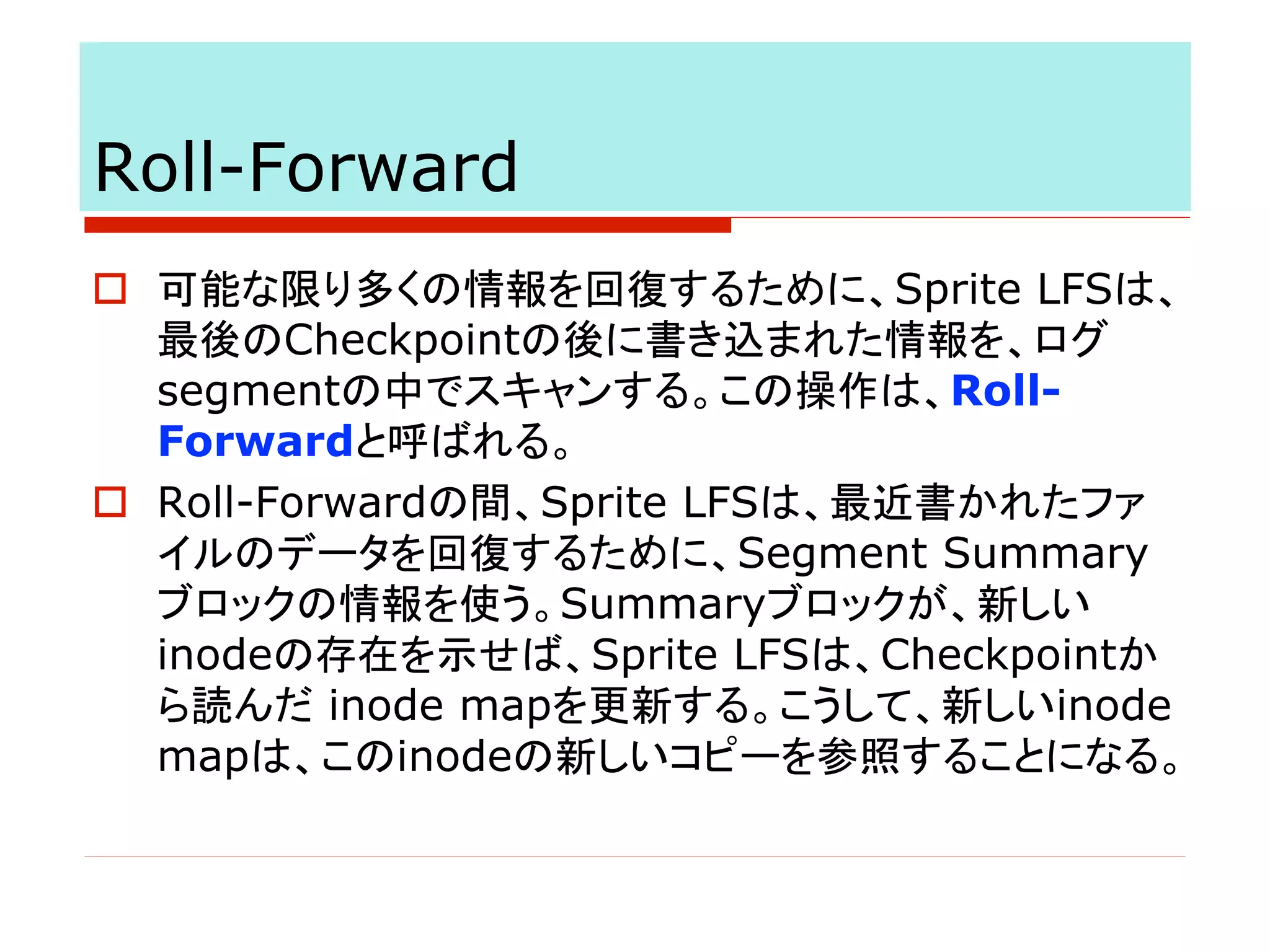 Roll-Forward
o 可能な限り多くの情報を回復するために、Sprite LFSは、
最後のCheckpointの後に書き込まれた情報を、ログ
segmentの中でスキャンする。この操作は、Roll-
Forwardと呼ばれる。
o Roll-Forwardの間、Sprite LFSは、最近書かれたファ
イルのデータを回復するために、Segment Summary
ブロックの情報を使う。Summaryブロックが、新しい
inodeの存在を示せば、Sprite LFSは、Checkpointか
ら読んだ inode mapを更新する。こうして、新しいinode
mapは、このinodeの新しいコピーを参照することになる。
 