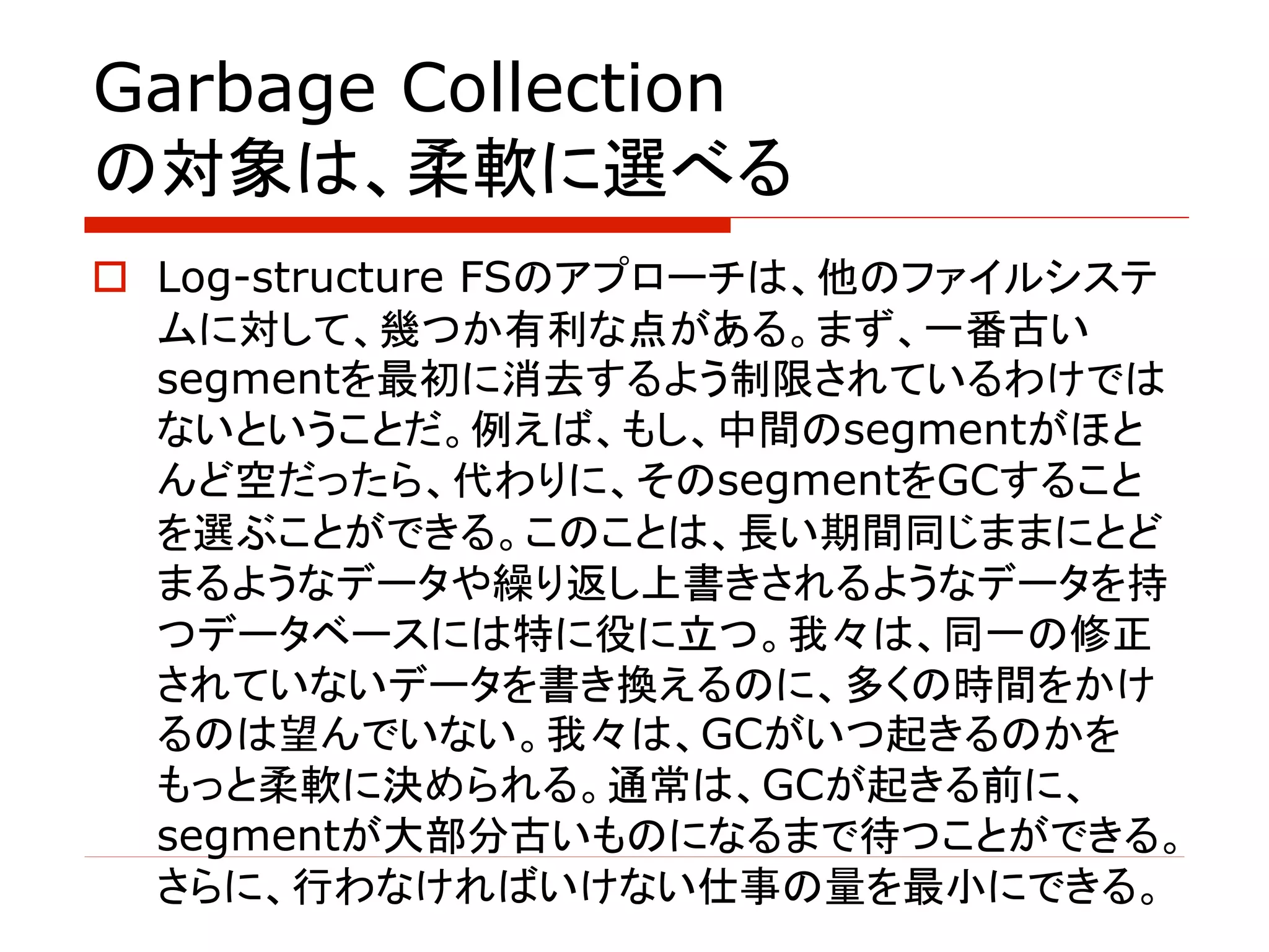 Garbage Collection
の対象は、柔軟に選べる
o Log-structure FSのアプローチは、他のファイルシステ
ムに対して、幾つか有利な点がある。まず、一番古い
segmentを最初に消去するよう制限されているわけでは
ないということだ。例えば、もし、中間のsegmentがほと
んど空だったら、代わりに、そのsegmentをGCすること
を選ぶことができる。このことは、長い期間同じままにとど
まるようなデータや繰り返し上書きされるようなデータを持
つデータベースには特に役に立つ。我々は、同一の修正
されていないデータを書き換えるのに、多くの時間をかけ
るのは望んでいない。我々は、GCがいつ起きるのかを
もっと柔軟に決められる。通常は、GCが起きる前に、
segmentが大部分古いものになるまで待つことができる。
さらに、行わなければいけない仕事の量を最小にできる。
 