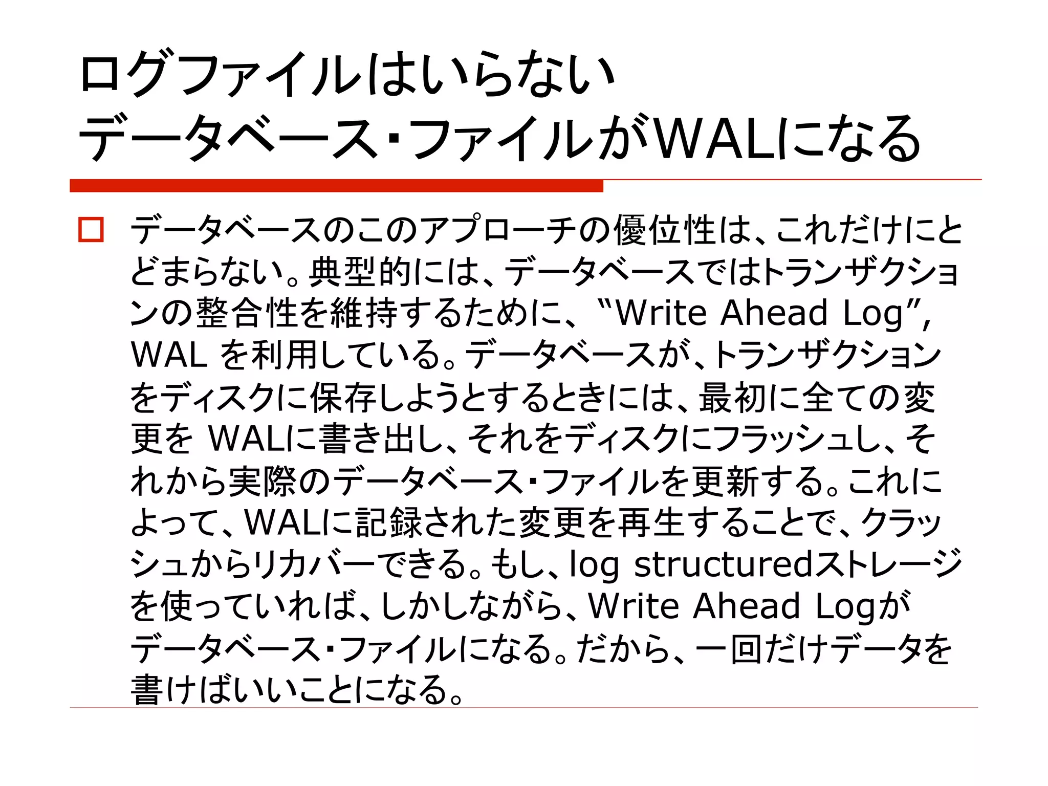 ログファイルはいらない
データベース・ファイルがWALになる
o データベースのこのアプローチの優位性は、これだけにと
どまらない。典型的には、データベースではトランザクショ
ンの整合性を維持するために、 “Write Ahead Log”,
WAL を利用している。データベースが、トランザクション
をディスクに保存しようとするときには、最初に全ての変
更を WALに書き出し、それをディスクにフラッシュし、そ
れから実際のデータベース・ファイルを更新する。これに
よって、WALに記録された変更を再生することで、クラッ
シュからリカバーできる。もし、log structuredストレージ
を使っていれば、しかしながら、Write Ahead Logが
データベース・ファイルになる。だから、一回だけデータを
書けばいいことになる。
 