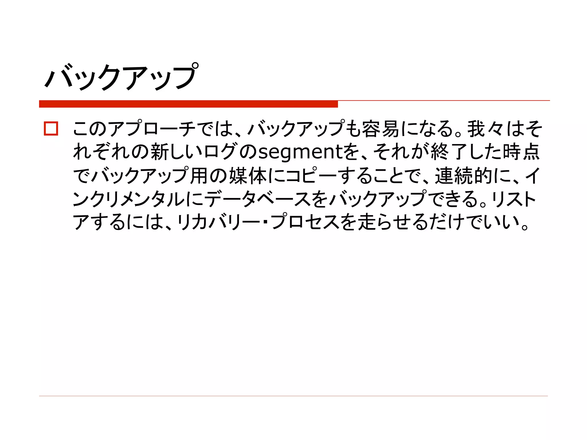 バックアップ
o このアプローチでは、バックアップも容易になる。我々はそ
れぞれの新しいログのsegmentを、それが終了した時点
でバックアップ用の媒体にコピーすることで、連続的に、イ
ンクリメンタルにデータベースをバックアップできる。リスト
アするには、リカバリー・プロセスを走らせるだけでいい。
 