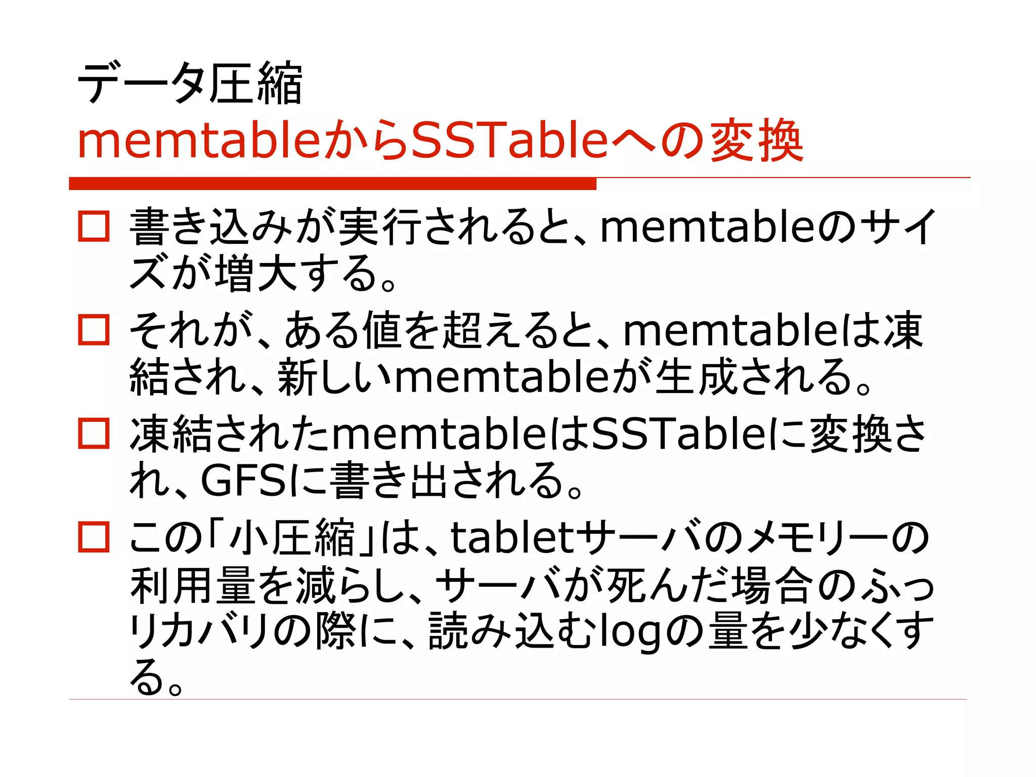 データ圧縮
memtableからSSTableへの変換
o 書き込みが実行されると、memtableのサイ
ズが増大する。
o それが、ある値を超えると、memtableは凍
結され、新しいmemtableが生成される。
o 凍結されたmemtableはSSTableに変換さ
れ、GFSに書き出される。
o この「小圧縮」は、tabletサーバのメモリーの
利用量を減らし、サーバが死んだ場合のふっ
リカバリの際に、読み込むlogの量を少なくす
る。
 