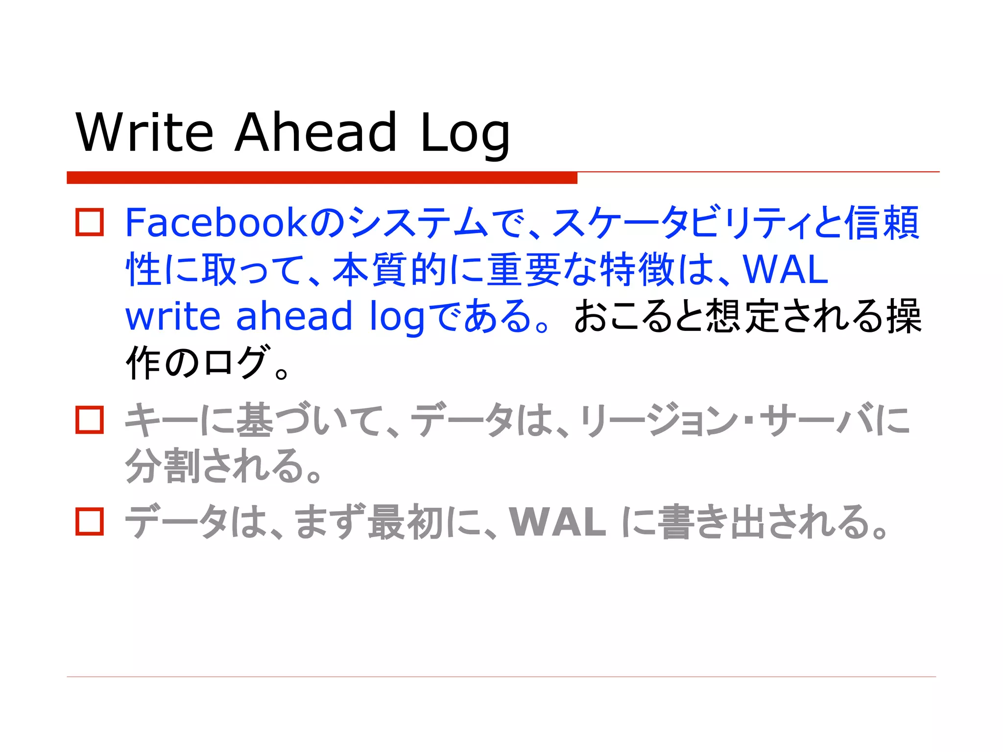 Write Ahead Log
o Facebookのシステムで、スケータビリティと信頼
性に取って、本質的に重要な特徴は、WAL
write ahead logである。 おこると想定される操
作のログ。
o キーに基づいて、データは、リージョン・サーバに
分割される。
o データは、まず最初に、WAL に書き出される。
 