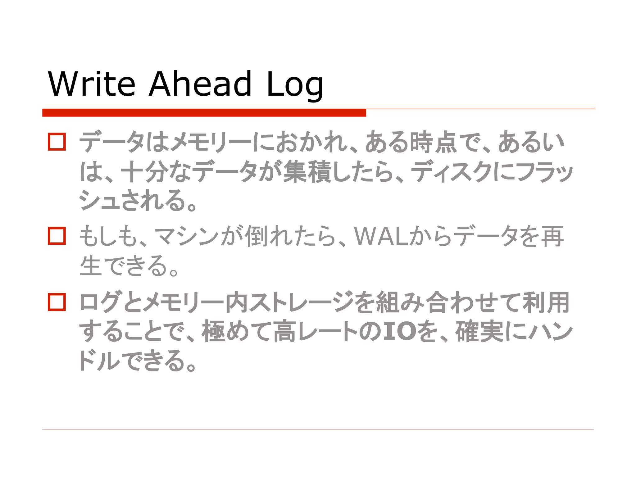 Write Ahead Log
o データはメモリーにおかれ、ある時点で、あるい
は、十分なデータが集積したら、ディスクにフラッ
シュされる。
o もしも、マシンが倒れたら、WALからデータを再
生できる。
o ログとメモリー内ストレージを組み合わせて利用
することで、極めて高レートのIOを、確実にハン
ドルできる。
 