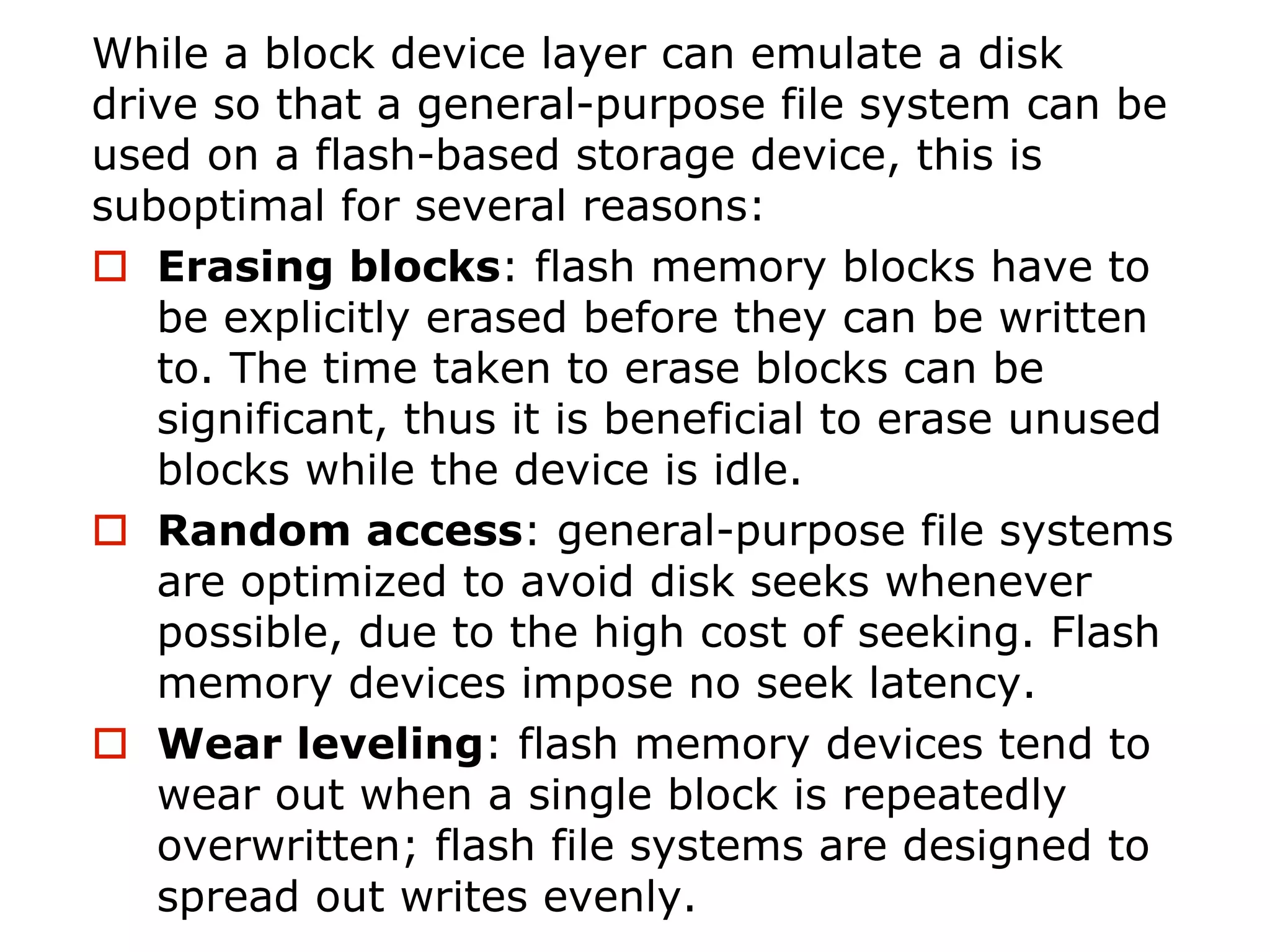 While a block device layer can emulate a disk
drive so that a general-purpose file system can be
used on a flash-based storage device, this is
suboptimal for several reasons:
o Erasing blocks: flash memory blocks have to
be explicitly erased before they can be written
to. The time taken to erase blocks can be
significant, thus it is beneficial to erase unused
blocks while the device is idle.
o Random access: general-purpose file systems
are optimized to avoid disk seeks whenever
possible, due to the high cost of seeking. Flash
memory devices impose no seek latency.
o Wear leveling: flash memory devices tend to
wear out when a single block is repeatedly
overwritten; flash file systems are designed to
spread out writes evenly.
 