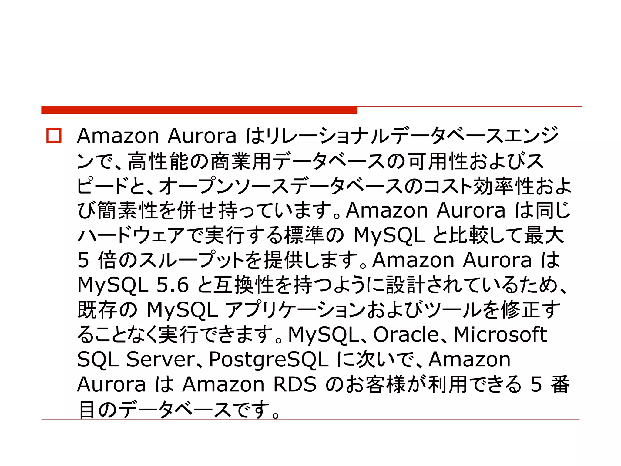 o Amazon Aurora はリレーショナルデータベースエンジ
ンで、高性能の商業用データベースの可用性およびス
ピードと、オープンソースデータベースのコスト効率性およ
び簡素性を併せ持っています。Amazon Aurora は同じ
ハードウェアで実行する標準の MySQL と比較して最大
5 倍のスループットを提供します。Amazon Aurora は
MySQL 5.6 と互換性を持つように設計されているため、
既存の MySQL アプリケーションおよびツールを修正す
ることなく実行できます。MySQL、Oracle、Microsoft
SQL Server、PostgreSQL に次いで、Amazon
Aurora は Amazon RDS のお客様が利用できる 5 番
目のデータベースです。
 
