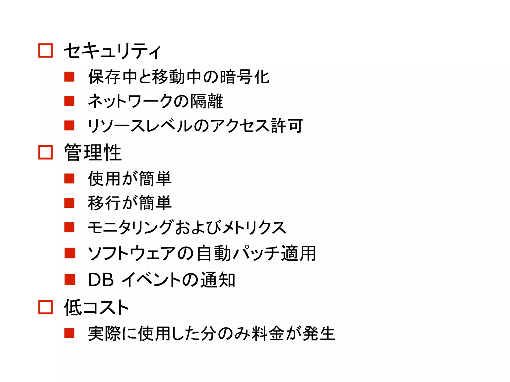 o セキュリティ
n 保存中と移動中の暗号化
n ネットワークの隔離
n リソースレベルのアクセス許可
o 管理性
n 使用が簡単
n 移行が簡単
n モニタリングおよびメトリクス
n ソフトウェアの自動パッチ適用
n DB イベントの通知
o 低コスト
n 実際に使用した分のみ料金が発生
 