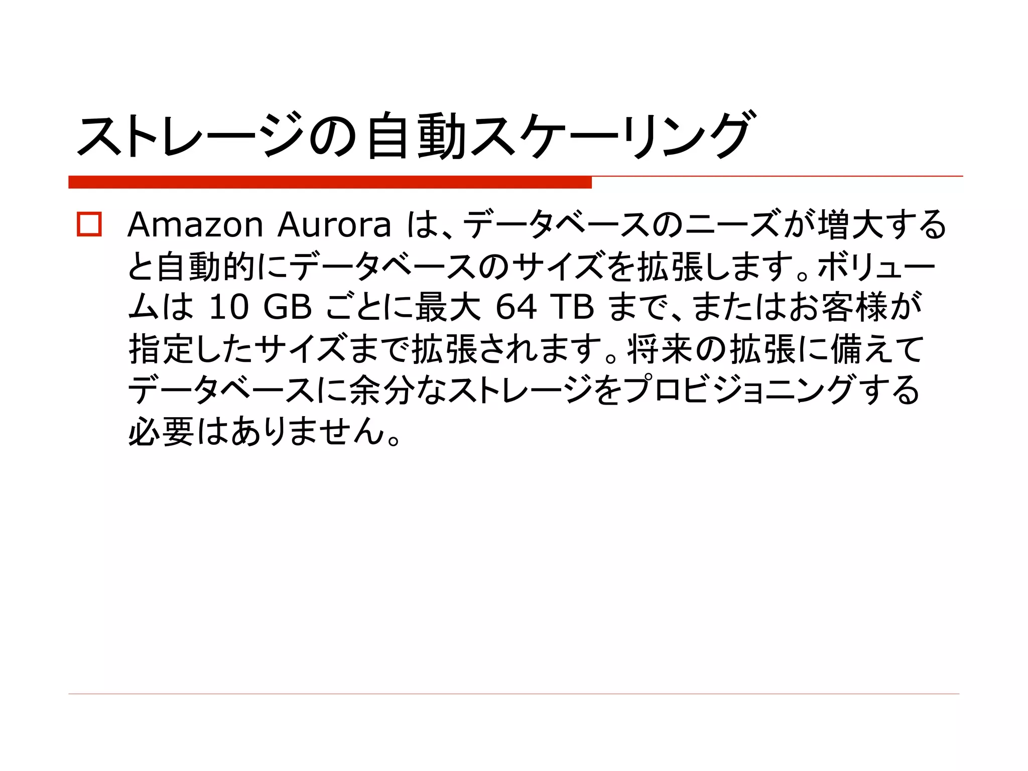 ストレージの自動スケーリング
o Amazon Aurora は、データベースのニーズが増大する
と自動的にデータベースのサイズを拡張します。ボリュー
ムは 10 GB ごとに最大 64 TB まで、またはお客様が
指定したサイズまで拡張されます。将来の拡張に備えて
データベースに余分なストレージをプロビジョニングする
必要はありません。
 