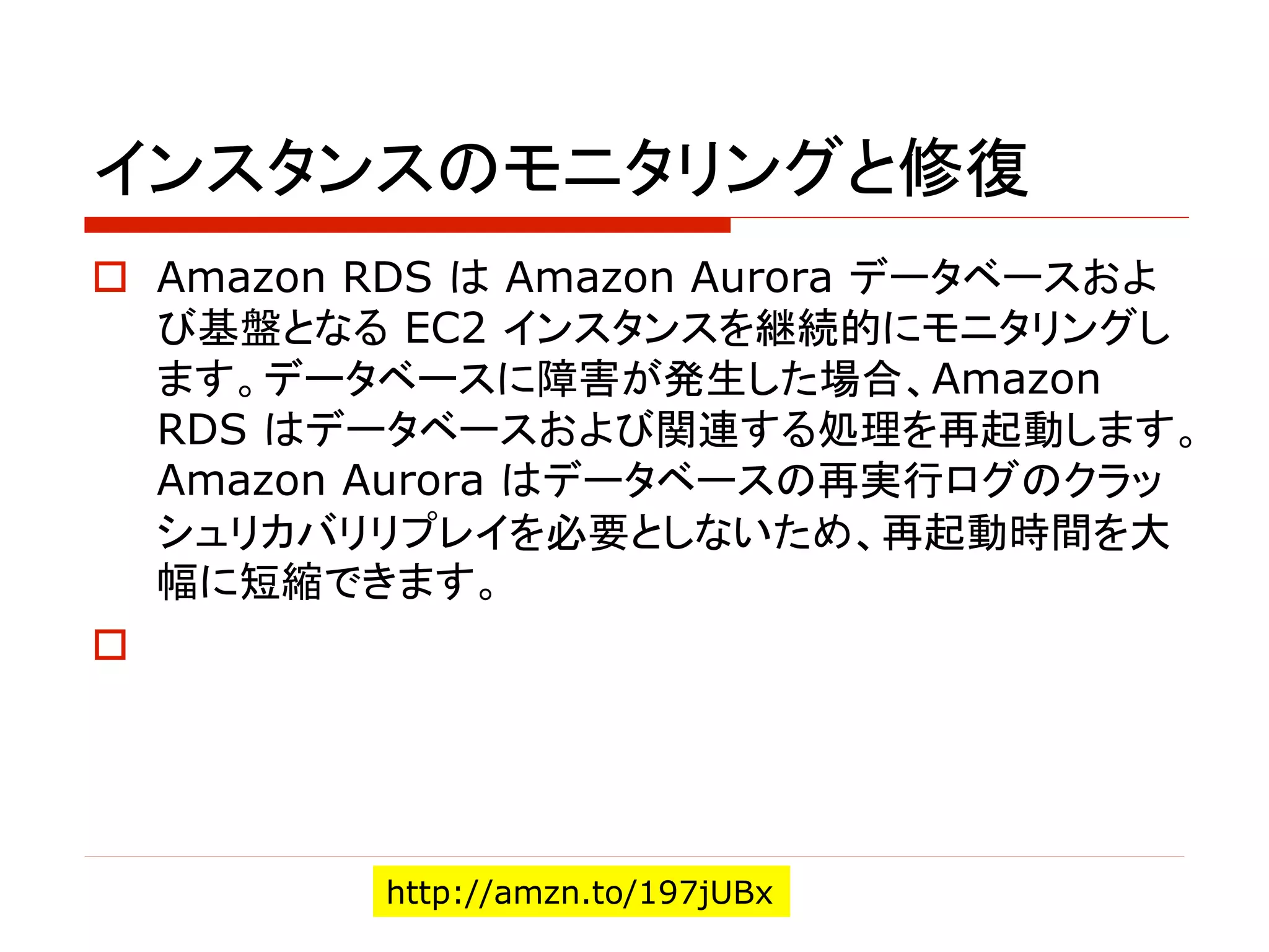 インスタンスのモニタリングと修復
o Amazon RDS は Amazon Aurora データベースおよ
び基盤となる EC2 インスタンスを継続的にモニタリングし
ます。データベースに障害が発生した場合、Amazon
RDS はデータベースおよび関連する処理を再起動します。
Amazon Aurora はデータベースの再実行ログのクラッ
シュリカバリリプレイを必要としないため、再起動時間を大
幅に短縮できます。
o
http://amzn.to/197jUBx
 
