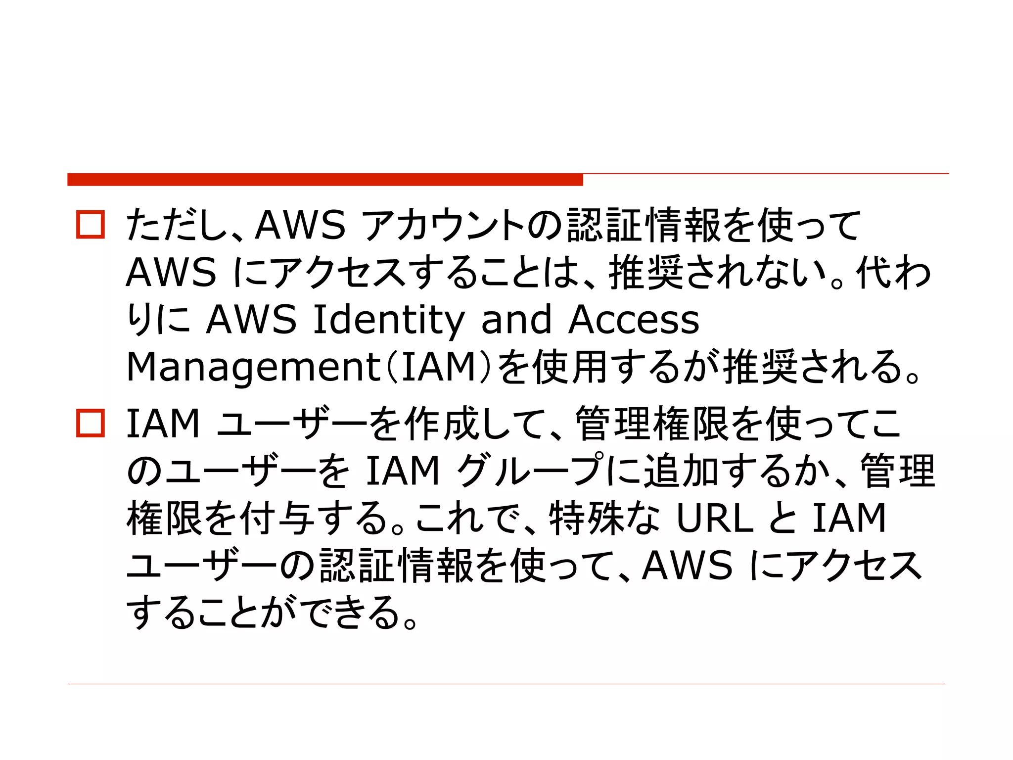 o ただし、AWS アカウントの認証情報を使って
AWS にアクセスすることは、推奨されない。代わ
りに AWS Identity and Access
Management（IAM）を使用するが推奨される。
o IAM ユーザーを作成して、管理権限を使ってこ
のユーザーを IAM グループに追加するか、管理
権限を付与する。これで、特殊な URL と IAM
ユーザーの認証情報を使って、AWS にアクセス
することができる。
 