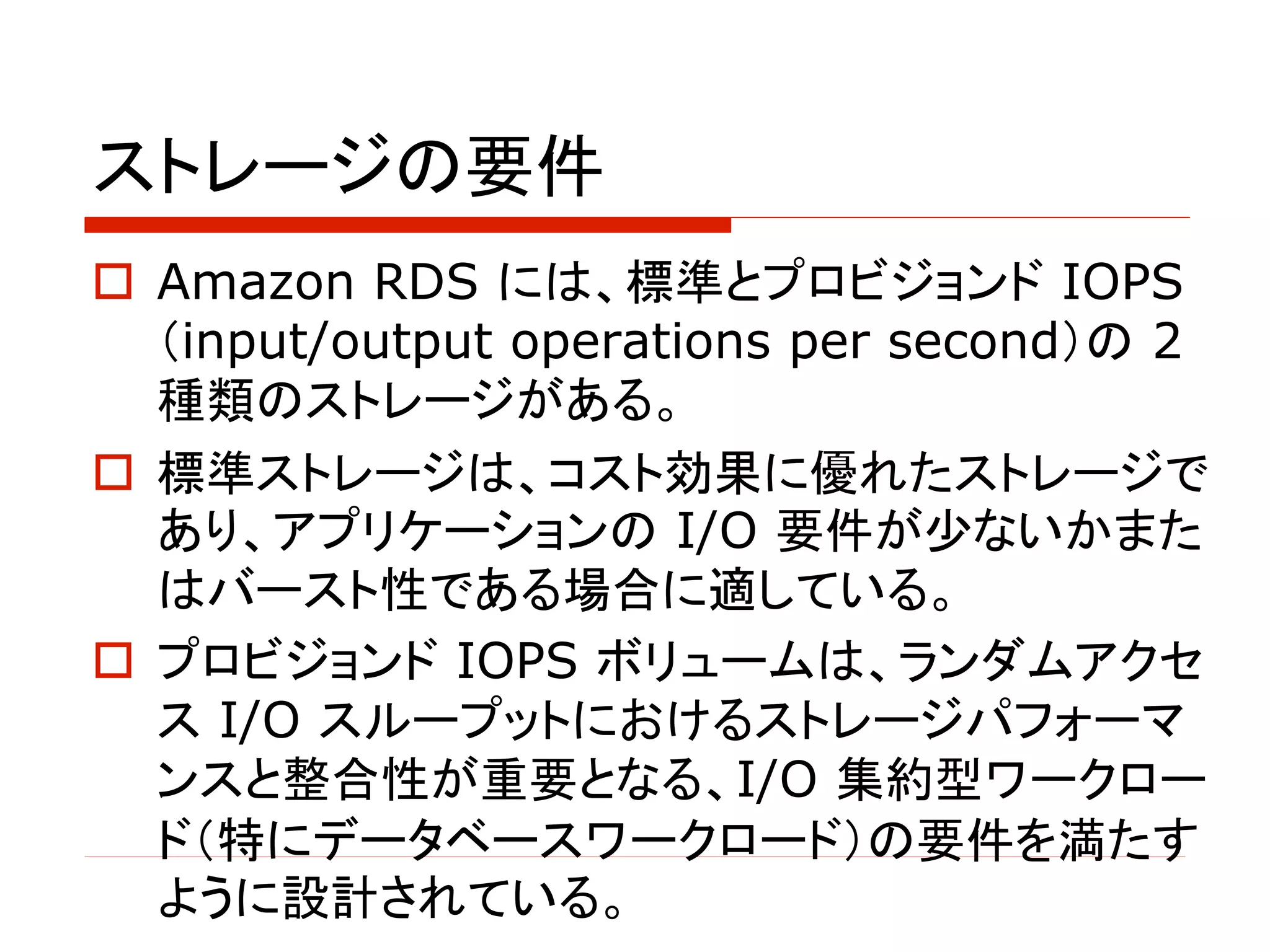 ストレージの要件
o Amazon RDS には、標準とプロビジョンド IOPS
（input/output operations per second）の 2
種類のストレージがある。
o 標準ストレージは、コスト効果に優れたストレージで
あり、アプリケーションの I/O 要件が少ないかまた
はバースト性である場合に適している。
o プロビジョンド IOPS ボリュームは、ランダムアクセ
ス I/O スループットにおけるストレージパフォーマ
ンスと整合性が重要となる、I/O 集約型ワークロー
ド（特にデータベースワークロード）の要件を満たす
ように設計されている。
 