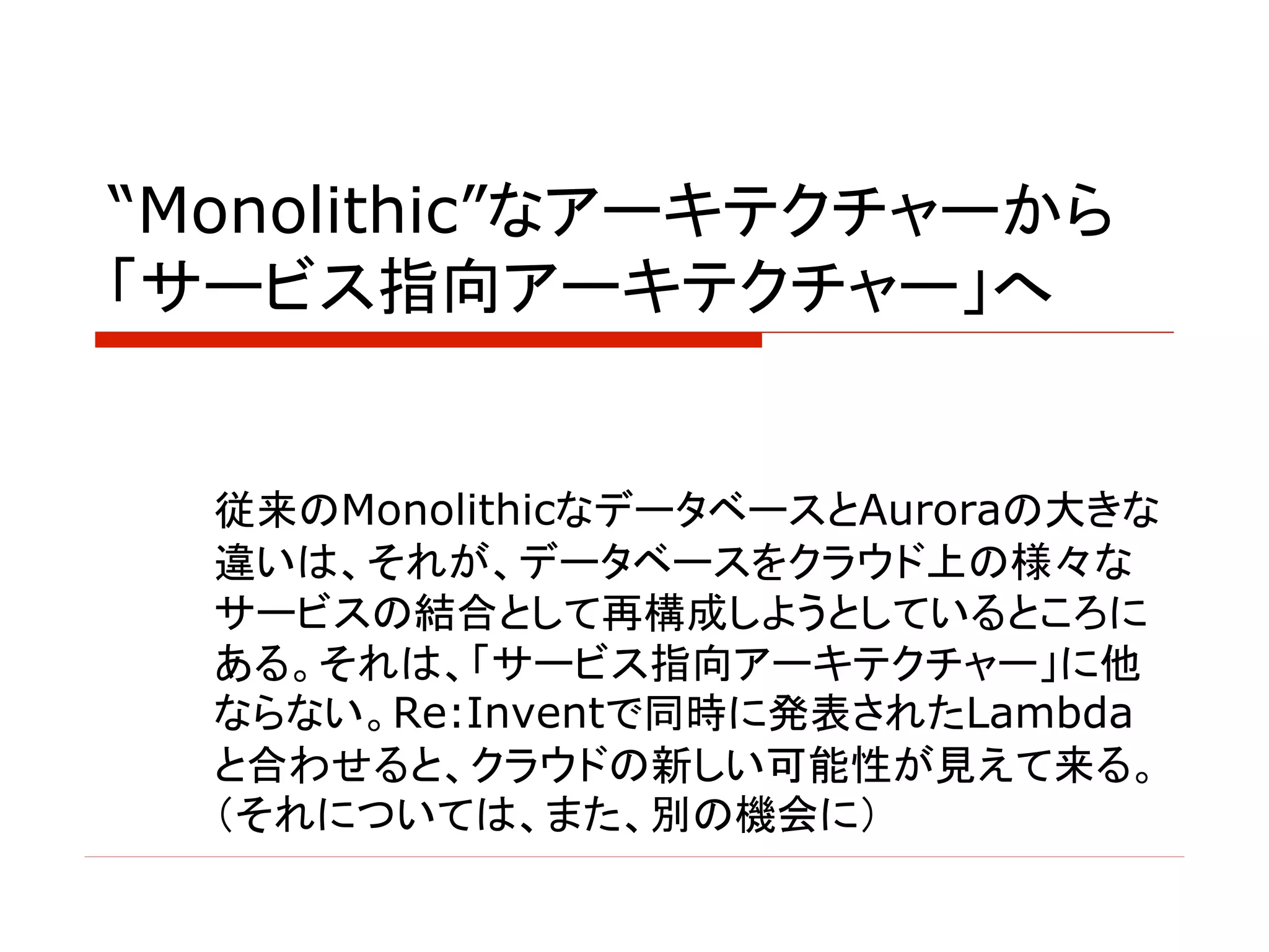“Monolithic”なアーキテクチャーから
「サービス指向アーキテクチャー」へ
従来のMonolithicなデータベースとAuroraの大きな
違いは、それが、データベースをクラウド上の様々な
サービスの結合として再構成しようとしているところに
ある。それは、「サービス指向アーキテクチャー」に他
ならない。Re:Inventで同時に発表されたLambda
と合わせると、クラウドの新しい可能性が見えて来る。
（それについては、また、別の機会に）
 
