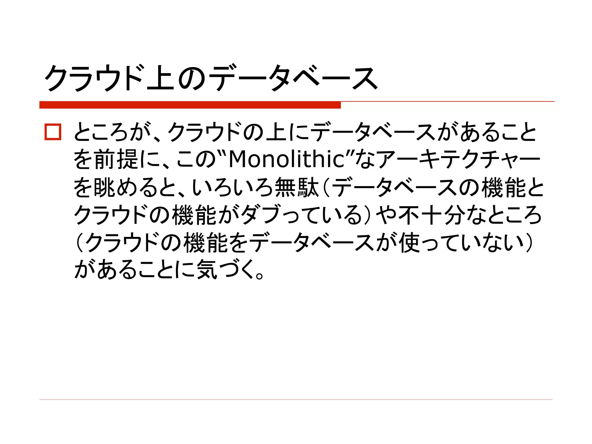 クラウド上のデータベース
o ところが、クラウドの上にデータベースがあること
を前提に、この“Monolithic”なアーキテクチャー
を眺めると、いろいろ無駄（データベースの機能と
クラウドの機能がダブっている）や不十分なところ
（クラウドの機能をデータベースが使っていない）
があることに気づく。
 