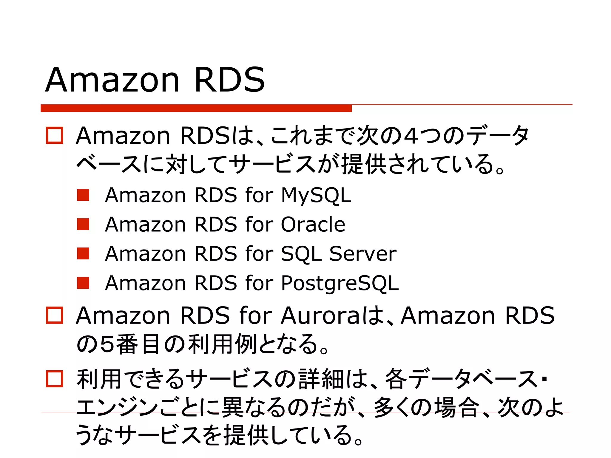 Amazon RDS
o Amazon RDSは、これまで次の４つのデータ
ベースに対してサービスが提供されている。
n Amazon RDS for MySQL
n Amazon RDS for Oracle
n Amazon RDS for SQL Server
n Amazon RDS for PostgreSQL
o Amazon RDS for Auroraは、Amazon RDS
の５番目の利用例となる。
o 利用できるサービスの詳細は、各データベース・
エンジンごとに異なるのだが、多くの場合、次のよ
うなサービスを提供している。
 