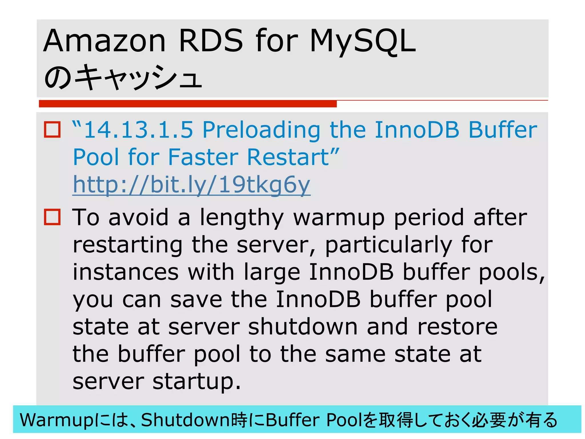 Amazon RDS for MySQL
のキャッシュ
o “14.13.1.5 Preloading the InnoDB Buffer
Pool for Faster Restart”
http://bit.ly/19tkg6y
o To avoid a lengthy warmup period after
restarting the server, particularly for
instances with large InnoDB buffer pools,
you can save the InnoDB buffer pool
state at server shutdown and restore
the buffer pool to the same state at
server startup.
Warmupには、Shutdown時にBuffer Poolを取得しておく必要が有る
 