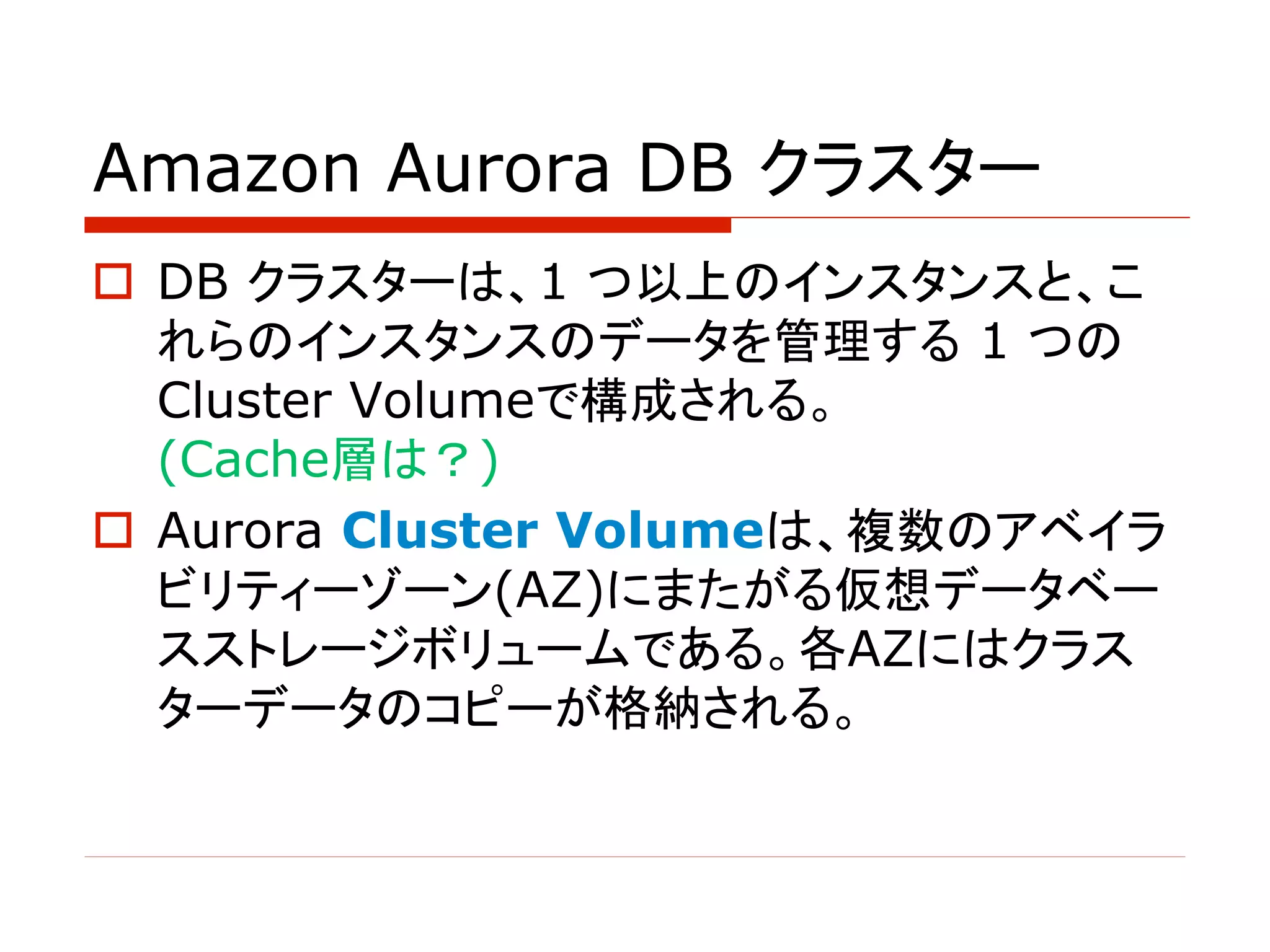 Amazon Aurora DB クラスター
o DB クラスターは、1 つ以上のインスタンスと、こ
れらのインスタンスのデータを管理する 1 つの
Cluster Volumeで構成される。
(Cache層は？)
o Aurora Cluster Volumeは、複数のアベイラ
ビリティーゾーン(AZ)にまたがる仮想データベー
スストレージボリュームである。各AZにはクラス
ターデータのコピーが格納される。
 