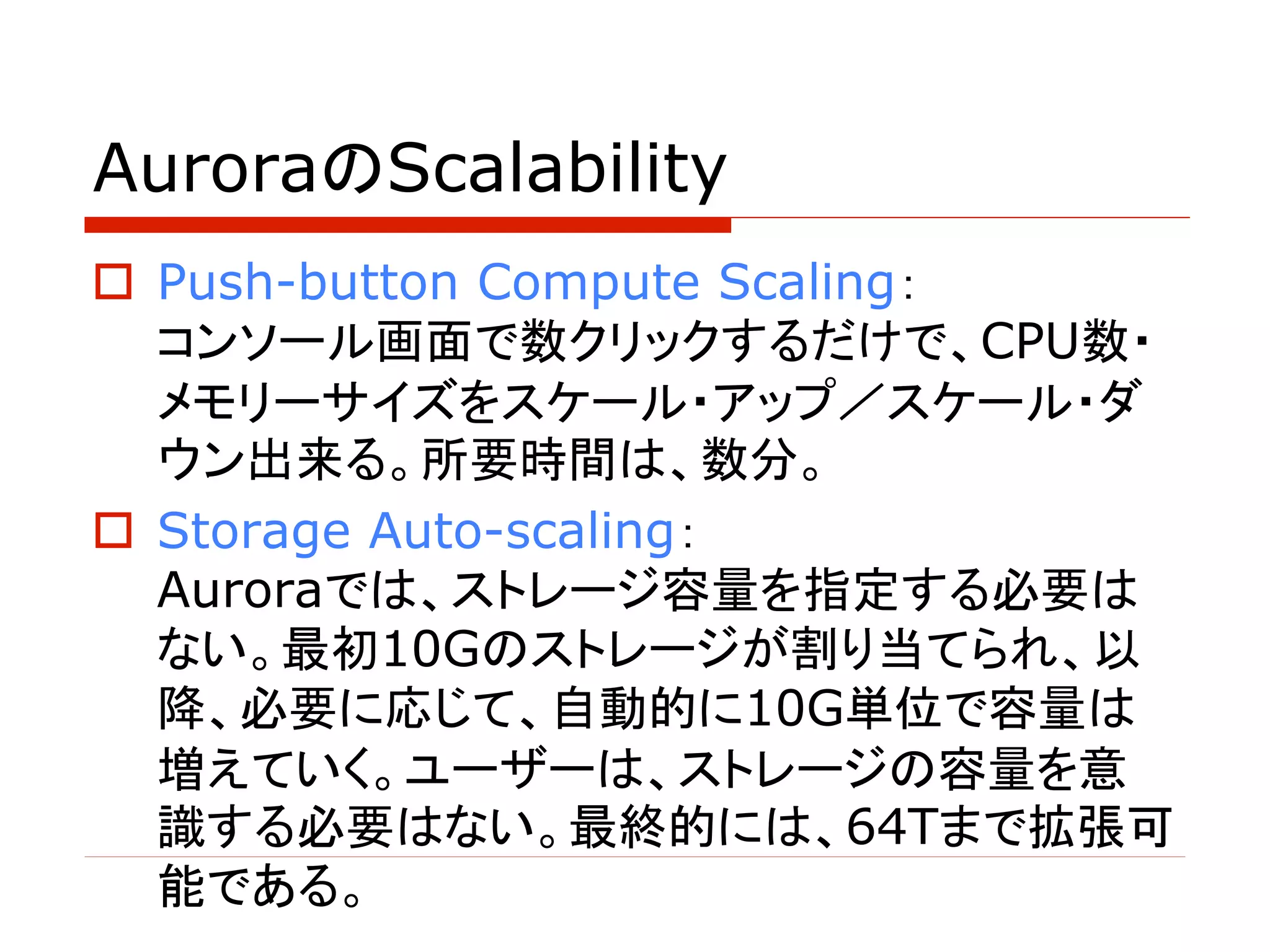 AuroraのScalability
o Push-button Compute Scaling：
コンソール画面で数クリックするだけで、CPU数・
メモリーサイズをスケール・アップ／スケール・ダ
ウン出来る。所要時間は、数分。
o Storage Auto-scaling：
Auroraでは、ストレージ容量を指定する必要は
ない。最初10Gのストレージが割り当てられ、以
降、必要に応じて、自動的に10G単位で容量は
増えていく。ユーザーは、ストレージの容量を意
識する必要はない。最終的には、64Tまで拡張可
能である。
 