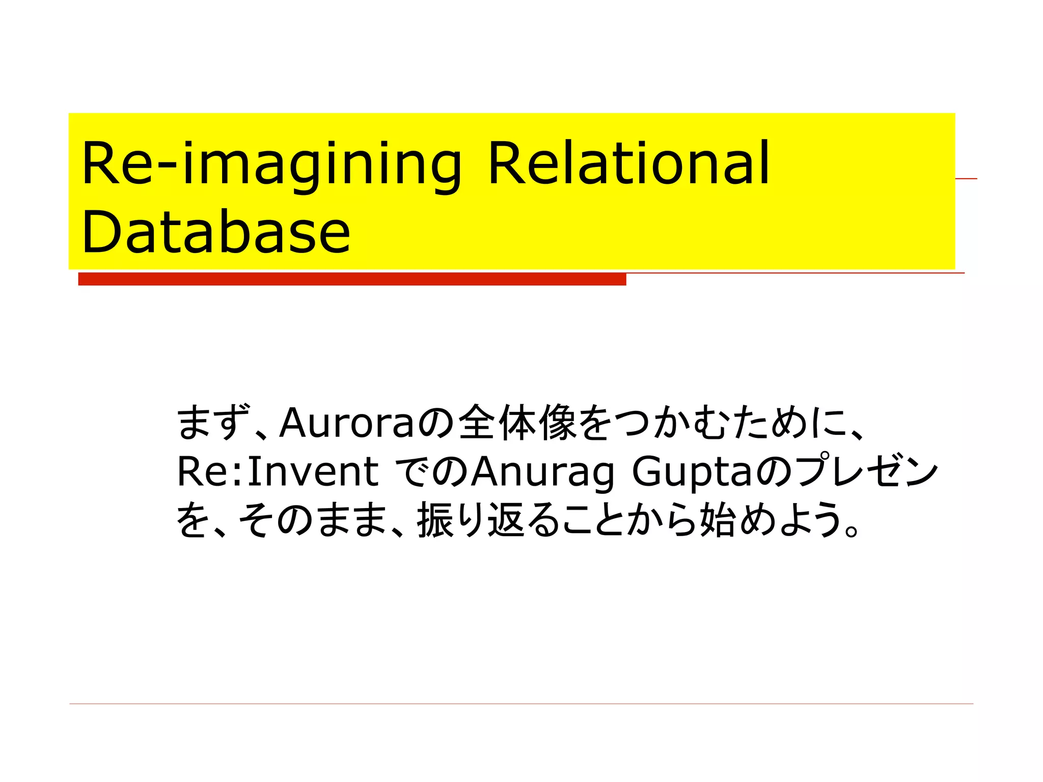 Re-imagining Relational
Database
まず、Auroraの全体像をつかむために、
Re:Invent でのAnurag Guptaのプレゼン
を、そのまま、振り返ることから始めよう。
 