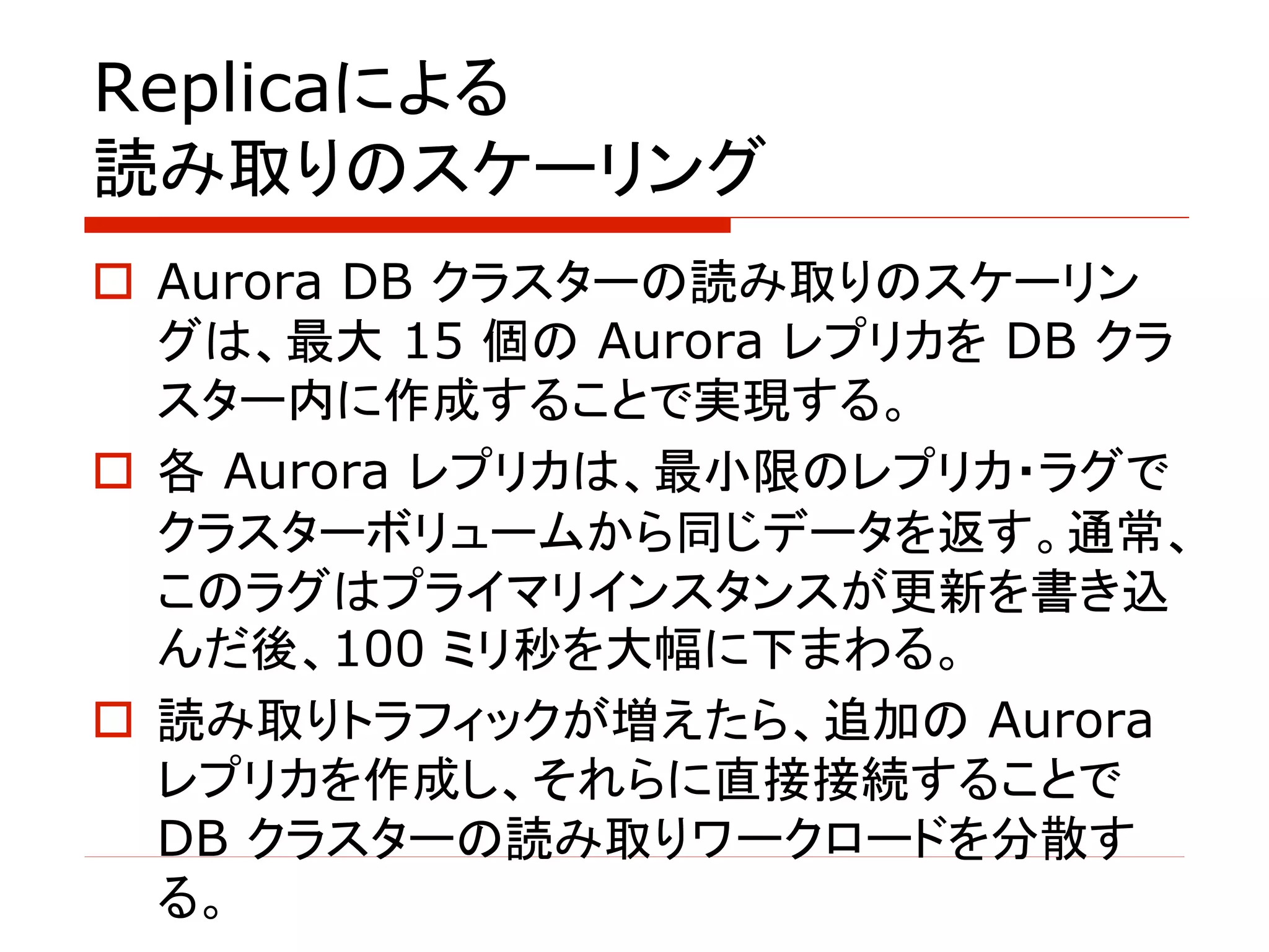 Replicaによる
読み取りのスケーリング
o Aurora DB クラスターの読み取りのスケーリン
グは、最大 15 個の Aurora レプリカを DB クラ
スター内に作成することで実現する。
o 各 Aurora レプリカは、最小限のレプリカ・ラグで
クラスターボリュームから同じデータを返す。通常、
このラグはプライマリインスタンスが更新を書き込
んだ後、100 ミリ秒を大幅に下まわる。
o 読み取りトラフィックが増えたら、追加の Aurora
レプリカを作成し、それらに直接接続することで
DB クラスターの読み取りワークロードを分散す
る。
 