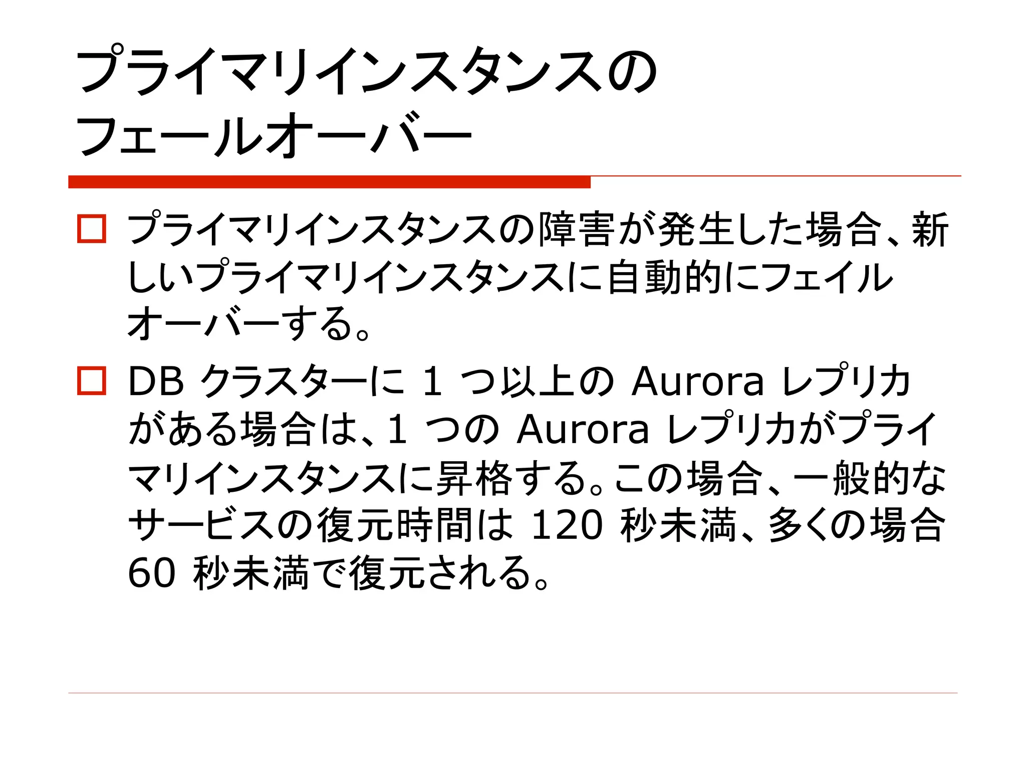 プライマリインスタンスの
フェールオーバー
o プライマリインスタンスの障害が発生した場合、新
しいプライマリインスタンスに自動的にフェイル
オーバーする。
o DB クラスターに 1 つ以上の Aurora レプリカ
がある場合は、1 つの Aurora レプリカがプライ
マリインスタンスに昇格する。この場合、一般的な
サービスの復元時間は 120 秒未満、多くの場合
60 秒未満で復元される。
 