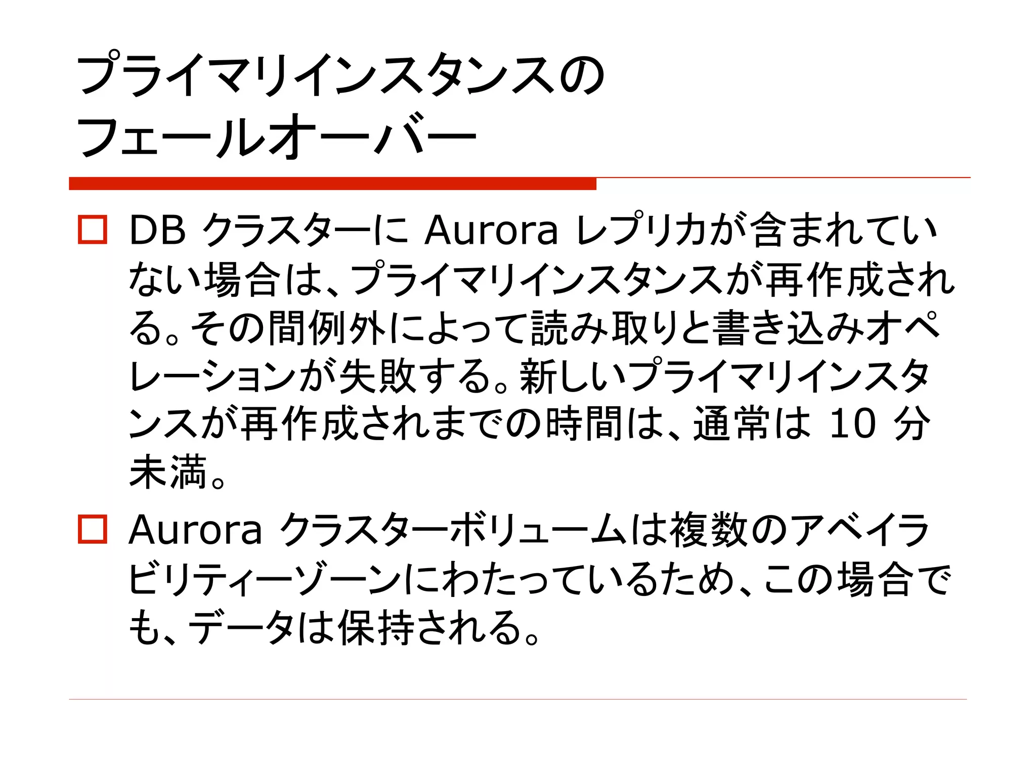 プライマリインスタンスの
フェールオーバー
o DB クラスターに Aurora レプリカが含まれてい
ない場合は、プライマリインスタンスが再作成され
る。その間例外によって読み取りと書き込みオペ
レーションが失敗する。新しいプライマリインスタ
ンスが再作成されまでの時間は、通常は 10 分
未満。
o Aurora クラスターボリュームは複数のアベイラ
ビリティーゾーンにわたっているため、この場合で
も、データは保持される。
 