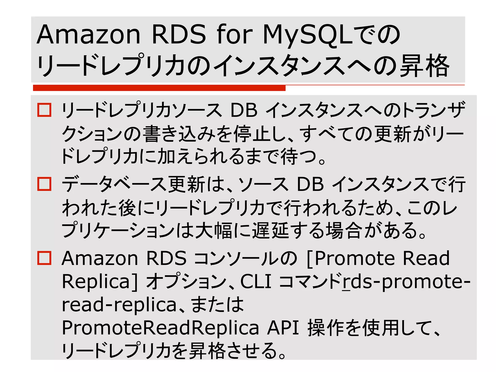 Amazon RDS for MySQLでの
リードレプリカのインスタンスへの昇格
o リードレプリカソース DB インスタンスへのトランザ
クションの書き込みを停止し、すべての更新がリー
ドレプリカに加えられるまで待つ。
o データベース更新は、ソース DB インスタンスで行
われた後にリードレプリカで行われるため、このレ
プリケーションは大幅に遅延する場合がある。
o Amazon RDS コンソールの [Promote Read
Replica] オプション、CLI コマンドrds-promote-
read-replica、または
PromoteReadReplica API 操作を使用して、
リードレプリカを昇格させる。
 