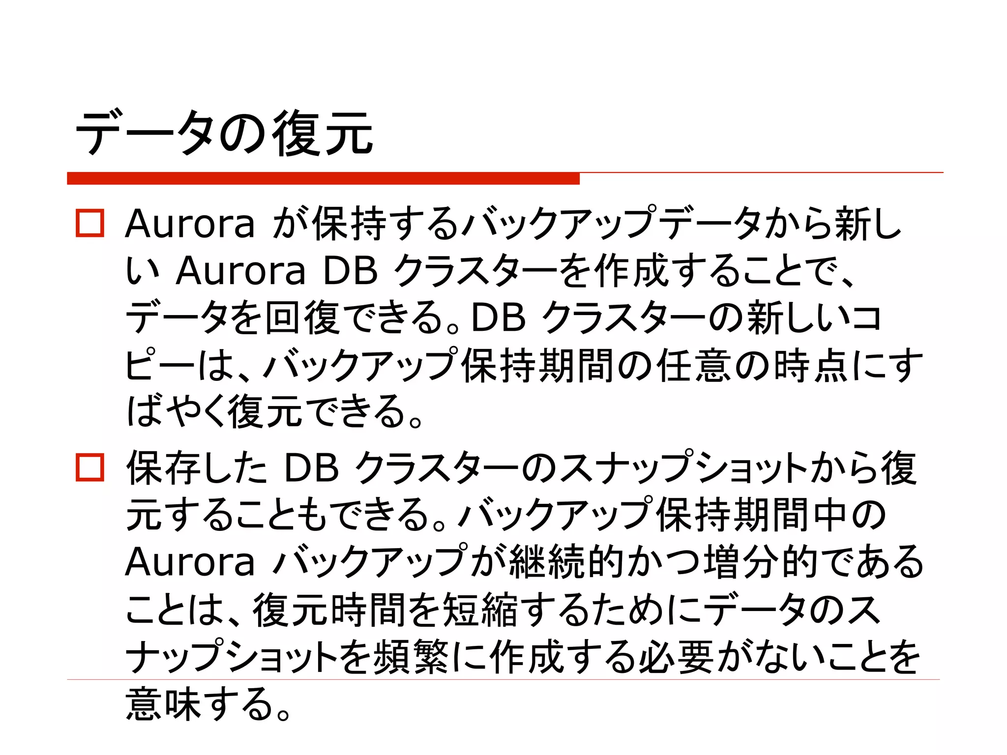 データの復元
o Aurora が保持するバックアップデータから新し
い Aurora DB クラスターを作成することで、
データを回復できる。DB クラスターの新しいコ
ピーは、バックアップ保持期間の任意の時点にす
ばやく復元できる。
o 保存した DB クラスターのスナップショットから復
元することもできる。バックアップ保持期間中の
Aurora バックアップが継続的かつ増分的である
ことは、復元時間を短縮するためにデータのス
ナップショットを頻繁に作成する必要がないことを
意味する。
 