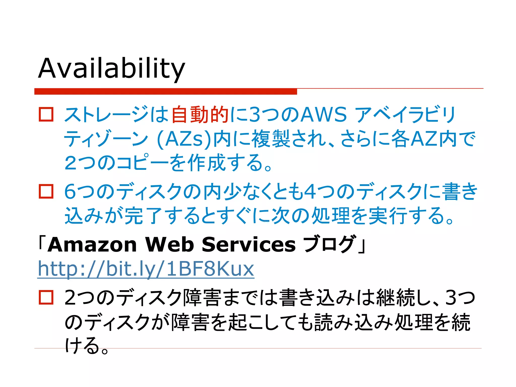 Availability
o ストレージは自動的に3つのAWS アベイラビリ
ティゾーン (AZs)内に複製され、さらに各AZ内で
２つのコピーを作成する。
o 6つのディスクの内少なくとも4つのディスクに書き
込みが完了するとすぐに次の処理を実行する。
「Amazon Web Services ブログ」
http://bit.ly/1BF8Kux
o 2つのディスク障害までは書き込みは継続し、3つ
のディスクが障害を起こしても読み込み処理を続
ける。
 