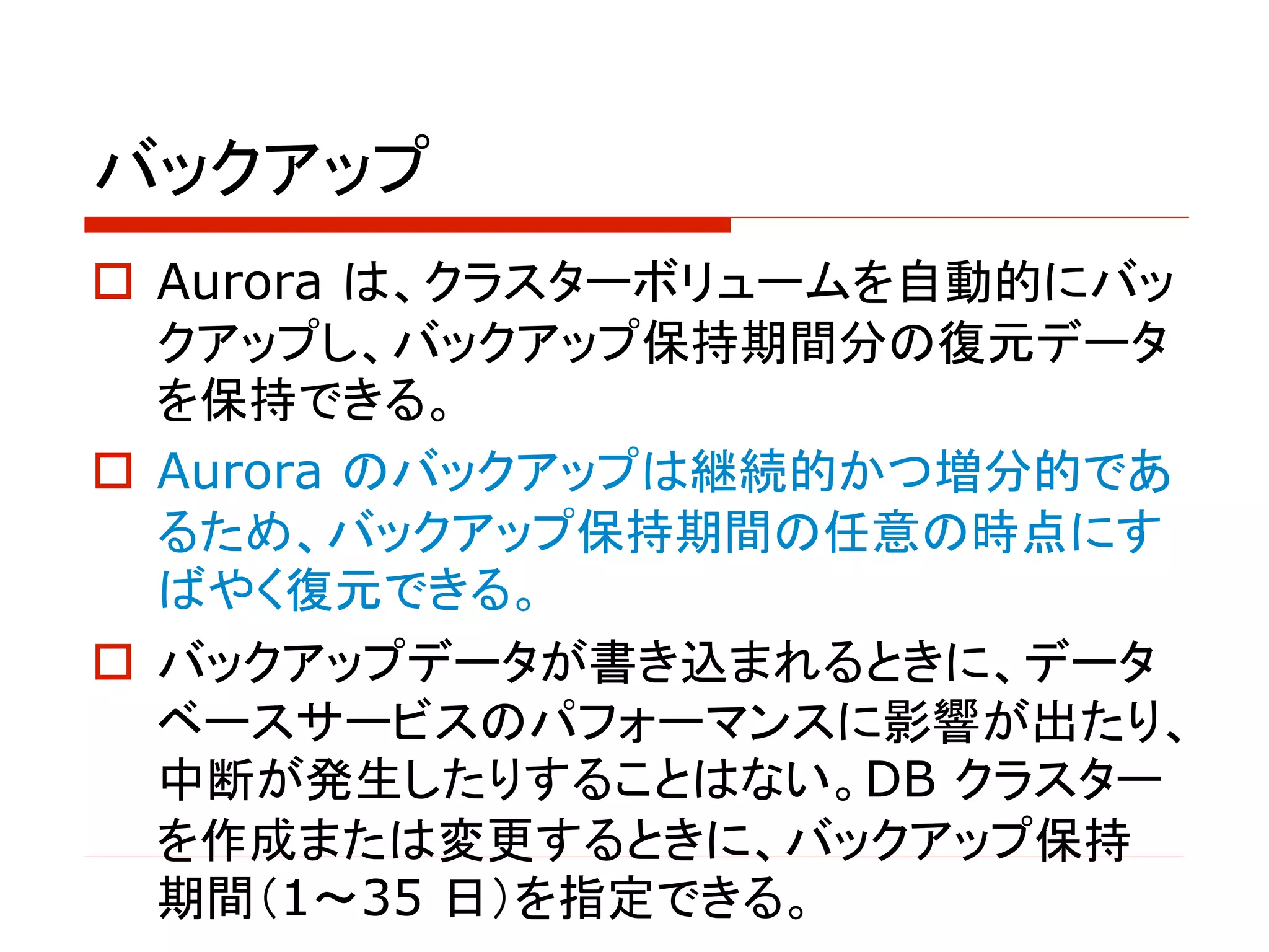 バックアップ
o Aurora は、クラスターボリュームを自動的にバッ
クアップし、バックアップ保持期間分の復元データ
を保持できる。
o Aurora のバックアップは継続的かつ増分的であ
るため、バックアップ保持期間の任意の時点にす
ばやく復元できる。
o バックアップデータが書き込まれるときに、データ
ベースサービスのパフォーマンスに影響が出たり、
中断が発生したりすることはない。DB クラスター
を作成または変更するときに、バックアップ保持
期間（1～35 日）を指定できる。
 