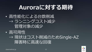 Auroraに対する期待
• 高性能化による台数削減
→ ランニングコスト減少
管理対象の減少
• 高可用性
→ 現状はコスト削減のためSingle-AZ
障害時に高速な回復
classmethod.jp 12
 