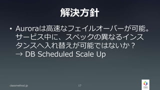 解決方針
• Auroraは高速なフェイルオーバーが可能。
サービス中に、スペックの異なるインス
タンスへ入れ替えが可能ではないか？
→ DB Scheduled Scale Up
classmethod.jp 17
 