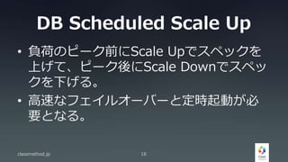 DB Scheduled Scale Up
• 負荷のピーク前にScale Upでスペックを
上げて、ピーク後にScale Downでスペッ
クを下げる。
• 高速なフェイルオーバーと定時起動が必
要となる。
classmethod.jp 18
 