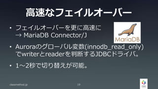 高速なフェイルオーバー
• フェイルオーバーを更に高速に
→ MariaDB Connector/J
• Auroraのグローバル変数(innodb_read_only)
でwriterとreaderを判断するJDBCドライバ。
• 1〜2秒で切り替えが可能。
classmethod.jp 19
 