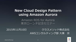 New Cloud Design Pattern
using Amazon Aurora
Amazon RDS for Aurora
東京ローンチ記念セミナー
classmethod.jp 2
2015年11月10日 クラスメソッド株式会社
AWSコンサルティング部 大栗 宗
 