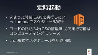 定時起動
• 決まった時刻にAPIを実行したい
→ Lambdaでスケジュール実行
• コードの記述のみ(OSの管理無し)で実行可能な
コンピューティング リソース
• cron形式でスケジュールを記述可能
classmethod.jp 20
 