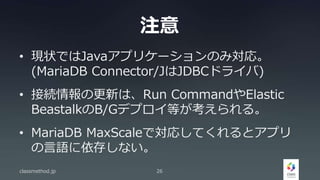 注意
• 現状ではJavaアプリケーションのみ対応。
(MariaDB Connector/JはJDBCドライバ)
• 接続情報の更新は、Run CommandやElastic
BeastalkのB/Gデプロイ等が考えられる。
• MariaDB MaxScaleで対応してくれるとアプリ
の言語に依存しない。
classmethod.jp 26
 