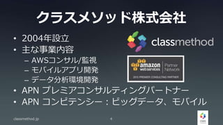 クラスメソッド株式会社
• 2004年設立
• 主な事業内容
– AWSコンサル/監視
– モバイルアプリ開発
– データ分析環境開発
• APN プレミアコンサルティングパートナー
• APN コンピテンシー：ビッグデータ、モバイル
classmethod.jp 4
 