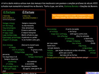 O Fortuna    Ó Fortuna
( Velut luna, ( Como a lua, 
statu variabilis. ) seu estado é mutável. ) 
(omitido nesta gravação)  
Semper crescis   Sempre crescente  
aut decrescis ou decrescente.
Vita detestabilis.  Vida detestável.
Nunc obdurat   Primeiro maltratas 
et tunc curat. E depois lisonjeias. 
Ludo mentis aciem.   Mente afiada no jogo. 
Egestatem, potestatem  A pobreza e o poder 
dissolvit ut glaciem.     tu as fundem como gelo.
Sors immanis     (Da) sorte monstruosa
et inanis      e vazia
rota tu volubilis.  tu giras a roda.
Status malus,      Tu és
perversa, vana salus.
tua segurança é vã. Semper dissolubilis
Sempre dissolvida
obumbrata nas sombras
et velata. e escondida.
Michi quoque niteris.  Me ameaças também.
Nunc per ludum (E) agora, como parte do
jogo
dorsum nudum  eu trago o dorso nu
Sors salutis    A sorte da saúde
et virtutis e da força
michi nunc contraria. está agora contra mim.
Est affectus            (Ela) foi afetada
et defectus      e destruída
semper in angaria.  totalmente
por sua causa. Hac in hora         Então
nesta hora sine mora,  
(e) sem demora, corde pulsum
tangite,   que sejam tocadas as cordas vibrantes, quod per
sortem posto que a sorte sternit
fortem. derruba até os fortes.
Mecum omnes plangite! (E) que todos chorem comigo!
A letra desta música estava num dos manuscritos medievais com poemas e canções profanas do século XIII
achados num monastério beneditino na Baviera. Tanto é que, em latim, Carmina Burana = Canções da Baviera.
Para reiniciar a música e poder acompanhar a letra,
clique o mouse. Ou clique duas vezes para sair.
 