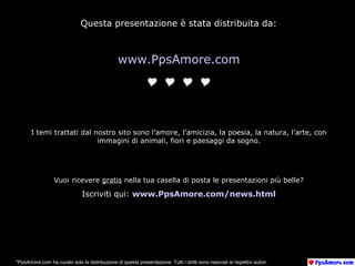 Questa presentazione è stata distribuita da:
www.PpsAmore.com

I temi trattati dal nostro sito sono l’amore, l’amicizia, la poesia, la natura, l’arte, con
immagini di animali, fiori e paesaggi da sogno.
Vuoi ricevere gratis nella tua casella di posta le presentazioni più belle?
Iscriviti qui: www.PpsAmore.com/news.html
*PpsAmore.com ha curato solo la distribuzione di questa presentazione. Tutti i diritti sono riservati ai rispettivi autori.
 
