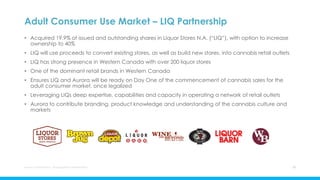 Adult Consumer Use Market – LIQ Partnership
• Acquired 19.9% of issued and outstanding shares in Liquor Stores N.A. (“LIQ”), with option to increase
ownership to 40%
• LIQ will use proceeds to convert existing stores, as well as build new stores, into cannabis retail outlets
• LIQ has strong presence in Western Canada with over 200 liquor stores
• One of the dominant retail brands in Western Canada
• Ensures LIQ and Aurora will be ready on Day One of the commencement of cannabis sales for the
adult consumer market, once legalized
• Leveraging LIQs deep expertise, capabilities and capacity in operating a network of retail outlets
• Aurora to contribute branding, product knowledge and understanding of the cannabis culture and
markets
Aurora Cannabis Inc. Management Presentation 16
 