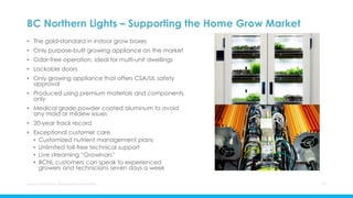 BC Northern Lights – Supporting the Home Grow Market
• The gold-standard in indoor grow boxes
• Only purpose-built growing appliance on the market
• Odor-free operation, ideal for multi-unit dwellings
• Lockable doors
• Only growing appliance that offers CSA/UL safety
approval
• Produced using premium materials and components
only
• Medical grade powder coated aluminum to avoid
any mold or mildew issues
• 20-year track record
• Exceptional customer care
• Customized nutrient management plans
• Unlimited toll-free technical support
• Live streaming “Growinars”
• BCNL customers can speak to experienced
growers and technicians seven days a week
Aurora Cannabis Inc. Management Presentation 17
 