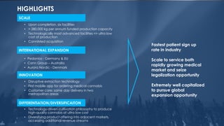 HIGHLIGHTS
24
Fastest patient sign up
rate in industry
Scale to service both
rapidly growing medical
market and seize
legalization opportunity
Extremely well capitalized
to pursue global
expansion opportunity
• Upon completion, six facilities
• > 280,000 kg per annum funded production capacity
• Technologically most advanced facilities => ultra low
cost of production
• CanniMed acquisition
• Pedanios - Germany & EU
• Cann Group – Australia
• Aurora Nordic - Denmark
SCALE
• Disruptive extraction technology
• First mobile app for ordering medical cannabis
• Customer care: same day delivery in two
metropolitan areas
INNOVATION
• Technology-driven cultivation philosophy to produce
high-quality cannabis at ultra low cost
• Diversifying product offering into adjacent markets,
accessing additional revenue streams
DIFFERENTIATION/DIVERSIFICAITON
INTERNATIONAL EXPANSION
 