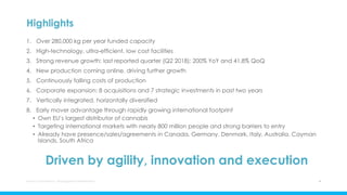 Highlights
1. Over 280,000 kg per year funded capacity
2. High-technology, ultra-efficient, low cost facilities
3. Strong revenue growth: last reported quarter (Q2 2018): 200% YoY and 41.8% QoQ
4. New production coming online, driving further growth
5. Continuously falling costs of production
6. Corporate expansion: 8 acquisitions and 7 strategic investments in past two years
7. Vertically integrated, horizontally diversified
8. Early mover advantage through rapidly growing international footprint
• Own EU’s largest distributor of cannabis
• Targeting international markets with nearly 800 million people and strong barriers to entry
• Already have presence/sales/agreements in Canada, Germany, Denmark, Italy, Australia, Cayman
Islands, South Africa
Driven by agility, innovation and execution
Aurora Cannabis Inc. Management Presentation 4
 