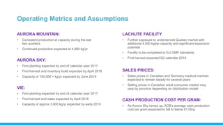 Operating Metrics and Assumptions
AURORA MOUNTAIN:
• Consistent production at capacity during the last
two quarters
• Continued production expected at 4,800 kg/yr
AURORA SKY:
• First planting expected by end of calendar year 2017
• First harvest and inventory build expected by April 2018
• Capacity of 100,000 + kg/yr expected by June 2019
VIE:
• First planting expected by end of calendar year 2017
• First harvest and sales expected by April 2018
• Capacity of approx 3,900 kg/yr expected by early 2019
LACHUTE FACILITY
• Further exposure to underserved Quebec market with
additional 4,500 kgéyr capacity and significant expansion
potential
• Facility to be completed to EU GMP standards
• First harvest expected Q2 calendar 2018
SALES PRICES:
• Sales prices in Canadian and Germany medical markets
expected to remain steady for several years
• Selling prices in Canadian adult consumer market may
vary by province depending on distribution model
CASH PRODUCTION COST PER GRAM:
• As Aurora Sky ramps up, ACB’s average cash production
cost per gram expected to fall to below $1.00/g
 