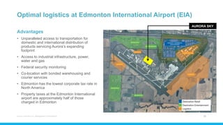 Optimal logistics at Edmonton International Airport (EIA)
Advantages
• Unparalleled access to transportation for
domestic and international distribution of
products servicing Aurora’s expanding
footprint
• Access to industrial infrastructure, power,
water and gas
• Federal security monitoring
• Co-location with bonded warehousing and
courier services
• Edmonton has the lowest corporate tax rate in
North America
• Property taxes at the Edmonton International
airport are approximately half of those
charged in Edmonton
Aurora Cannabis Inc. Management Presentation 22
AURORA SKY
 