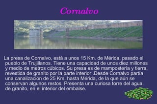 Cornalvo La presa de Cornalvo, está a unos 15 Km. de Mérida, pasado el pueblo de Trujillanos. Tiene una capacidad de unos diez millones y medio de metros cúbicos. Su presa es de mampostería y tierra, revestida de granito por la parte interior .Desde Cornalvo partía una canalización de 25 Km. hasta Mérida, de la que aún se conservan algunos restos. Presenta una curiosa torre del agua, de granito, en el interior del embalse.  