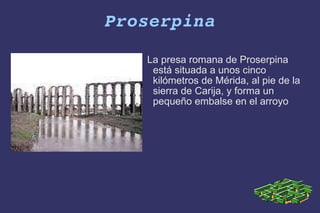 Proserpina La presa romana de Proserpina está situada a unos cinco kilómetros de Mérida, al pie de la sierra de Carija, y forma un pequeño embalse en el arroyo 