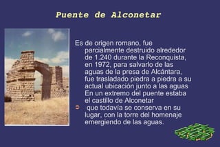Puente de Alconetar   Es de origen romano, fue parcialmente destruido alrededor de 1.240 durante la Reconquista, en 1972, para salvarlo de las aguas de la presa de Alcántara, fue trasladado piedra a piedra a su actual ubicación junto a las aguas  En un extremo del puente estaba el castillo de Alconetar  que todavía se conserva en su lugar, con la torre del homenaje emergiendo de las aguas. 