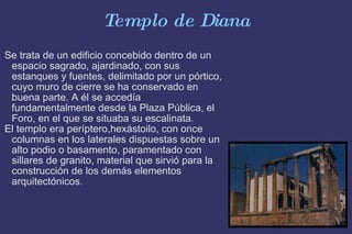 Templo de Diana Se trata de un edificio concebido dentro de un espacio sagrado, ajardinado, con sus estanques y fuentes, delimitado por un pórtico, cuyo muro de cierre se ha conservado en buena parte. A él se accedía fundamentalmente desde la Plaza Pública, el Foro, en el que se situaba su escalinata. El templo era períptero,hexástoilo, con once columnas en los laterales dispuestas sobre un alto podio o basamento, paramentado con sillares de granito, material que sirvió para la construcción de los demás elementos arquitectónicos. 